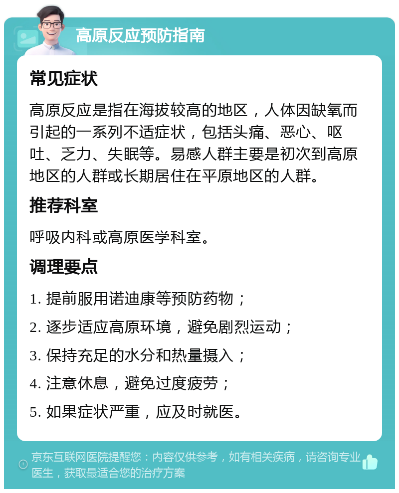 高原反应预防指南 常见症状 高原反应是指在海拔较高的地区，人体因缺氧而引起的一系列不适症状，包括头痛、恶心、呕吐、乏力、失眠等。易感人群主要是初次到高原地区的人群或长期居住在平原地区的人群。 推荐科室 呼吸内科或高原医学科室。 调理要点 1. 提前服用诺迪康等预防药物； 2. 逐步适应高原环境，避免剧烈运动； 3. 保持充足的水分和热量摄入； 4. 注意休息，避免过度疲劳； 5. 如果症状严重，应及时就医。