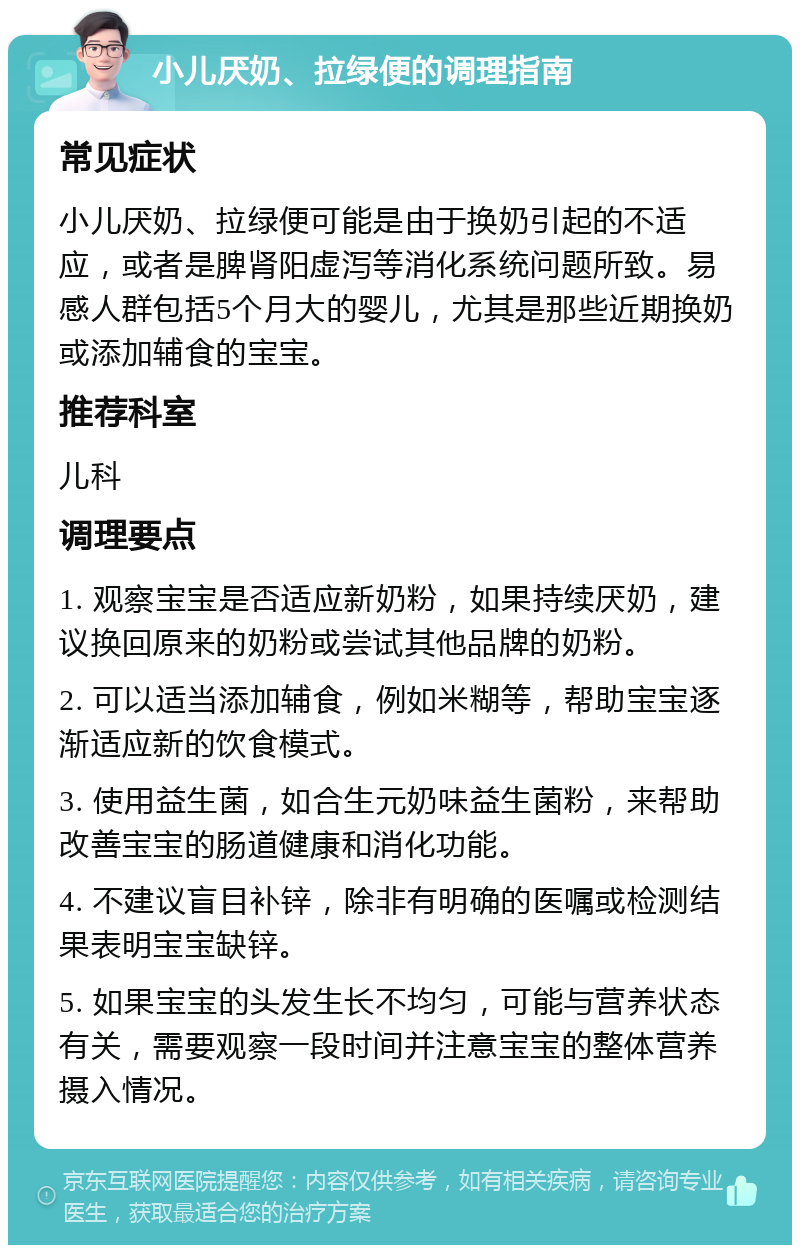 小儿厌奶、拉绿便的调理指南 常见症状 小儿厌奶、拉绿便可能是由于换奶引起的不适应，或者是脾肾阳虚泻等消化系统问题所致。易感人群包括5个月大的婴儿，尤其是那些近期换奶或添加辅食的宝宝。 推荐科室 儿科 调理要点 1. 观察宝宝是否适应新奶粉，如果持续厌奶，建议换回原来的奶粉或尝试其他品牌的奶粉。 2. 可以适当添加辅食，例如米糊等，帮助宝宝逐渐适应新的饮食模式。 3. 使用益生菌，如合生元奶味益生菌粉，来帮助改善宝宝的肠道健康和消化功能。 4. 不建议盲目补锌，除非有明确的医嘱或检测结果表明宝宝缺锌。 5. 如果宝宝的头发生长不均匀，可能与营养状态有关，需要观察一段时间并注意宝宝的整体营养摄入情况。