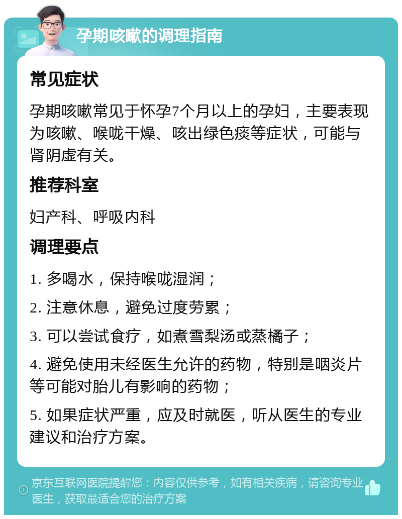 孕期咳嗽的调理指南 常见症状 孕期咳嗽常见于怀孕7个月以上的孕妇，主要表现为咳嗽、喉咙干燥、咳出绿色痰等症状，可能与肾阴虚有关。 推荐科室 妇产科、呼吸内科 调理要点 1. 多喝水，保持喉咙湿润； 2. 注意休息，避免过度劳累； 3. 可以尝试食疗，如煮雪梨汤或蒸橘子； 4. 避免使用未经医生允许的药物，特别是咽炎片等可能对胎儿有影响的药物； 5. 如果症状严重，应及时就医，听从医生的专业建议和治疗方案。