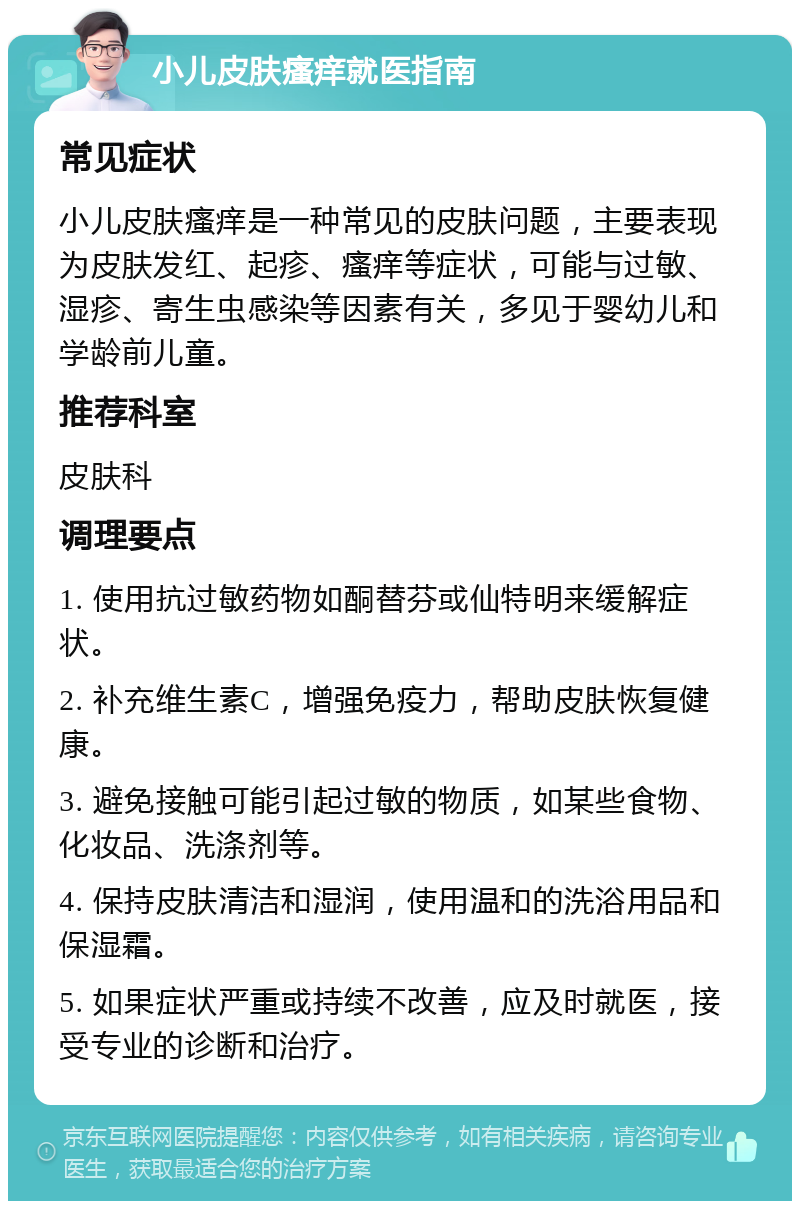 小儿皮肤瘙痒就医指南 常见症状 小儿皮肤瘙痒是一种常见的皮肤问题，主要表现为皮肤发红、起疹、瘙痒等症状，可能与过敏、湿疹、寄生虫感染等因素有关，多见于婴幼儿和学龄前儿童。 推荐科室 皮肤科 调理要点 1. 使用抗过敏药物如酮替芬或仙特明来缓解症状。 2. 补充维生素C，增强免疫力，帮助皮肤恢复健康。 3. 避免接触可能引起过敏的物质，如某些食物、化妆品、洗涤剂等。 4. 保持皮肤清洁和湿润，使用温和的洗浴用品和保湿霜。 5. 如果症状严重或持续不改善，应及时就医，接受专业的诊断和治疗。