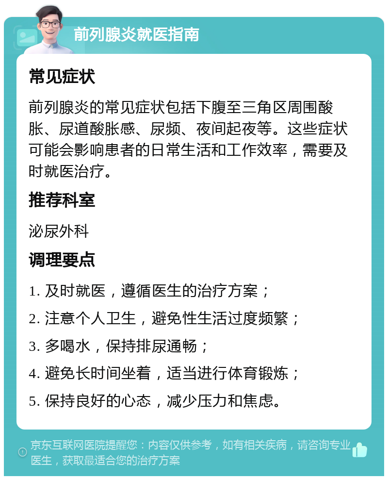 前列腺炎就医指南 常见症状 前列腺炎的常见症状包括下腹至三角区周围酸胀、尿道酸胀感、尿频、夜间起夜等。这些症状可能会影响患者的日常生活和工作效率，需要及时就医治疗。 推荐科室 泌尿外科 调理要点 1. 及时就医，遵循医生的治疗方案； 2. 注意个人卫生，避免性生活过度频繁； 3. 多喝水，保持排尿通畅； 4. 避免长时间坐着，适当进行体育锻炼； 5. 保持良好的心态，减少压力和焦虑。