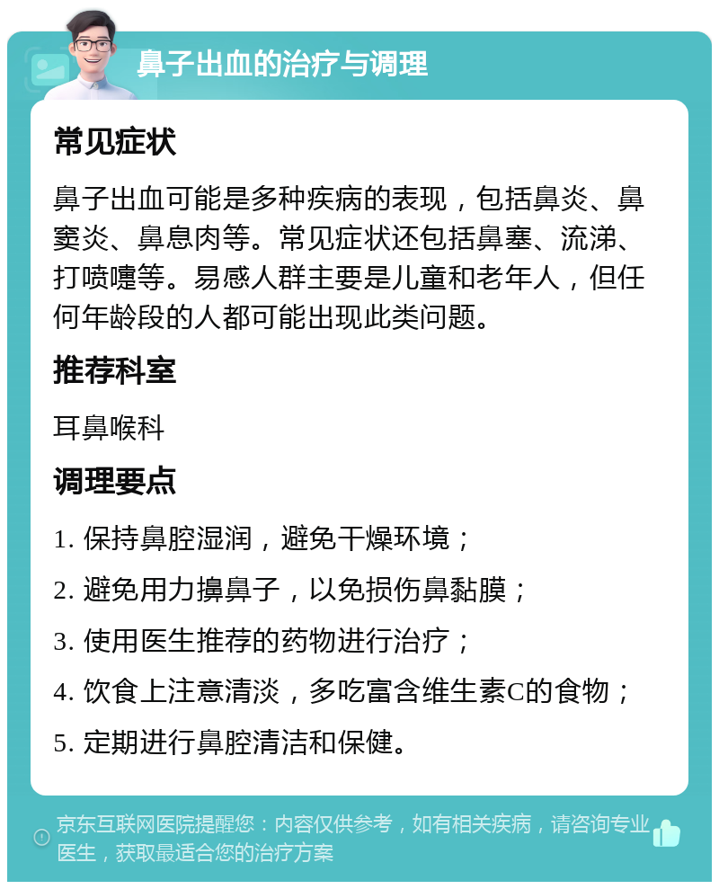 鼻子出血的治疗与调理 常见症状 鼻子出血可能是多种疾病的表现，包括鼻炎、鼻窦炎、鼻息肉等。常见症状还包括鼻塞、流涕、打喷嚏等。易感人群主要是儿童和老年人，但任何年龄段的人都可能出现此类问题。 推荐科室 耳鼻喉科 调理要点 1. 保持鼻腔湿润，避免干燥环境； 2. 避免用力擤鼻子，以免损伤鼻黏膜； 3. 使用医生推荐的药物进行治疗； 4. 饮食上注意清淡，多吃富含维生素C的食物； 5. 定期进行鼻腔清洁和保健。