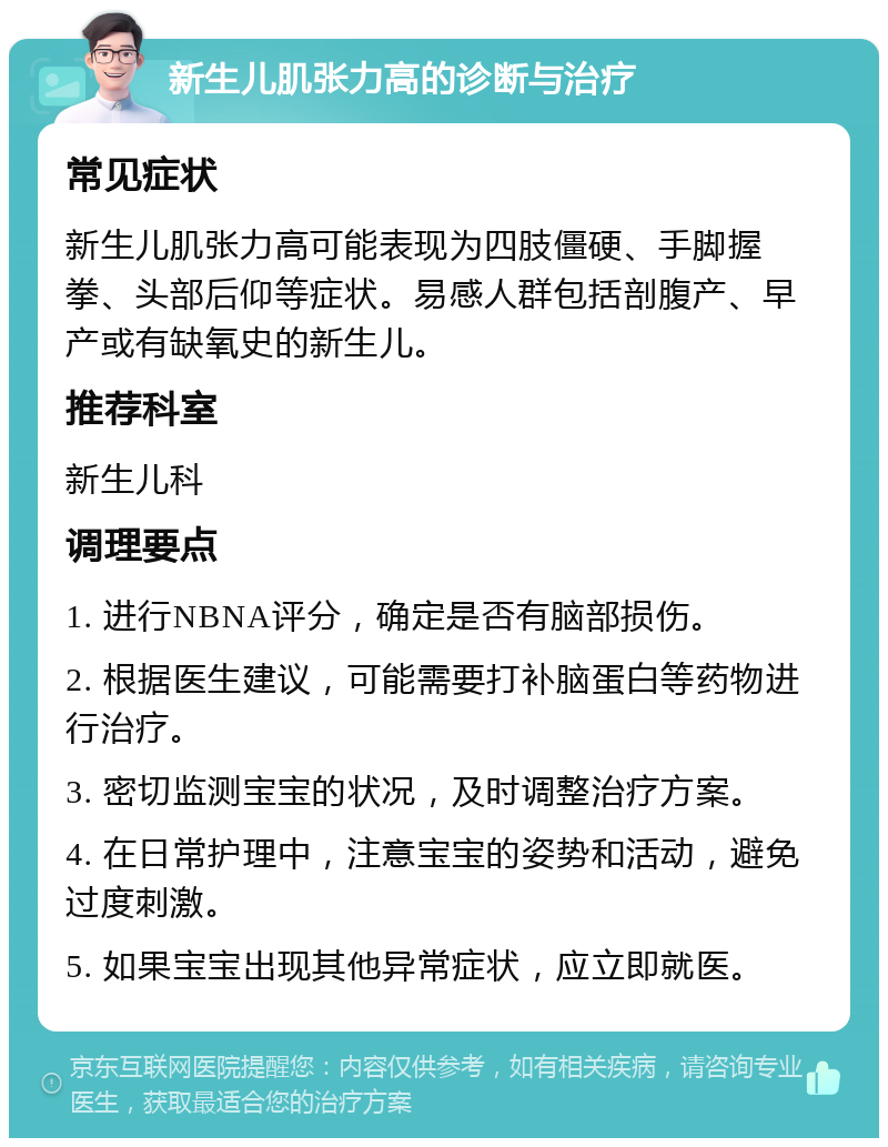 新生儿肌张力高的诊断与治疗 常见症状 新生儿肌张力高可能表现为四肢僵硬、手脚握拳、头部后仰等症状。易感人群包括剖腹产、早产或有缺氧史的新生儿。 推荐科室 新生儿科 调理要点 1. 进行NBNA评分，确定是否有脑部损伤。 2. 根据医生建议，可能需要打补脑蛋白等药物进行治疗。 3. 密切监测宝宝的状况，及时调整治疗方案。 4. 在日常护理中，注意宝宝的姿势和活动，避免过度刺激。 5. 如果宝宝出现其他异常症状，应立即就医。