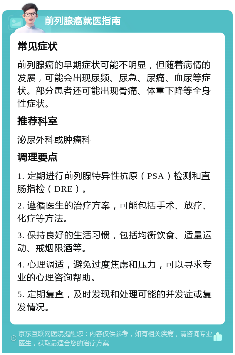 前列腺癌就医指南 常见症状 前列腺癌的早期症状可能不明显，但随着病情的发展，可能会出现尿频、尿急、尿痛、血尿等症状。部分患者还可能出现骨痛、体重下降等全身性症状。 推荐科室 泌尿外科或肿瘤科 调理要点 1. 定期进行前列腺特异性抗原（PSA）检测和直肠指检（DRE）。 2. 遵循医生的治疗方案，可能包括手术、放疗、化疗等方法。 3. 保持良好的生活习惯，包括均衡饮食、适量运动、戒烟限酒等。 4. 心理调适，避免过度焦虑和压力，可以寻求专业的心理咨询帮助。 5. 定期复查，及时发现和处理可能的并发症或复发情况。