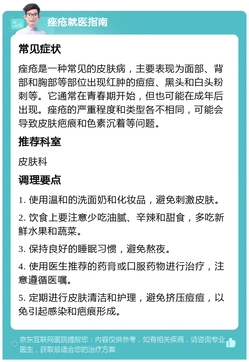 痤疮就医指南 常见症状 痤疮是一种常见的皮肤病，主要表现为面部、背部和胸部等部位出现红肿的痘痘、黑头和白头粉刺等。它通常在青春期开始，但也可能在成年后出现。痤疮的严重程度和类型各不相同，可能会导致皮肤疤痕和色素沉着等问题。 推荐科室 皮肤科 调理要点 1. 使用温和的洗面奶和化妆品，避免刺激皮肤。 2. 饮食上要注意少吃油腻、辛辣和甜食，多吃新鲜水果和蔬菜。 3. 保持良好的睡眠习惯，避免熬夜。 4. 使用医生推荐的药膏或口服药物进行治疗，注意遵循医嘱。 5. 定期进行皮肤清洁和护理，避免挤压痘痘，以免引起感染和疤痕形成。