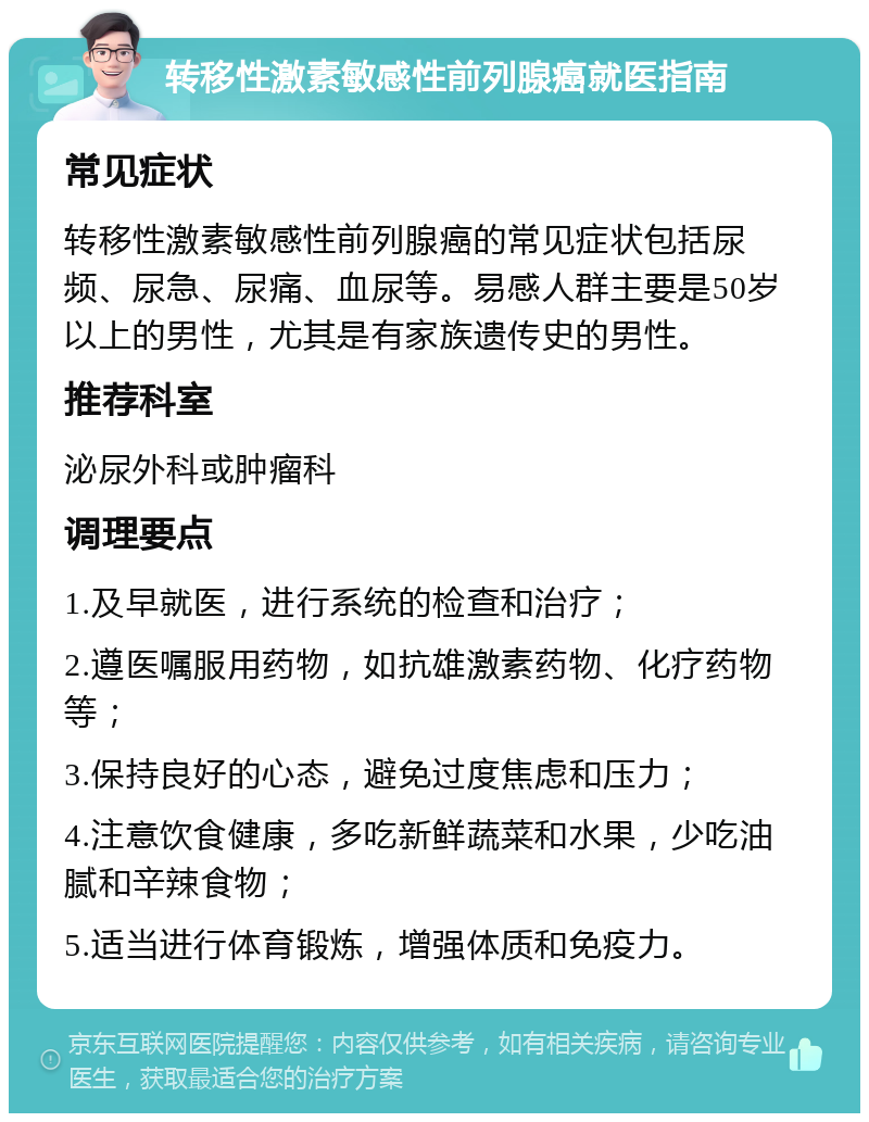 转移性激素敏感性前列腺癌就医指南 常见症状 转移性激素敏感性前列腺癌的常见症状包括尿频、尿急、尿痛、血尿等。易感人群主要是50岁以上的男性，尤其是有家族遗传史的男性。 推荐科室 泌尿外科或肿瘤科 调理要点 1.及早就医，进行系统的检查和治疗； 2.遵医嘱服用药物，如抗雄激素药物、化疗药物等； 3.保持良好的心态，避免过度焦虑和压力； 4.注意饮食健康，多吃新鲜蔬菜和水果，少吃油腻和辛辣食物； 5.适当进行体育锻炼，增强体质和免疫力。