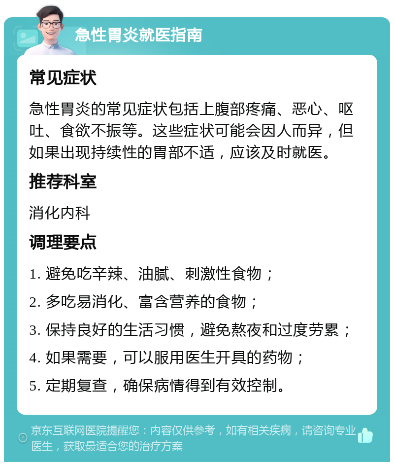 急性胃炎就医指南 常见症状 急性胃炎的常见症状包括上腹部疼痛、恶心、呕吐、食欲不振等。这些症状可能会因人而异，但如果出现持续性的胃部不适，应该及时就医。 推荐科室 消化内科 调理要点 1. 避免吃辛辣、油腻、刺激性食物； 2. 多吃易消化、富含营养的食物； 3. 保持良好的生活习惯，避免熬夜和过度劳累； 4. 如果需要，可以服用医生开具的药物； 5. 定期复查，确保病情得到有效控制。