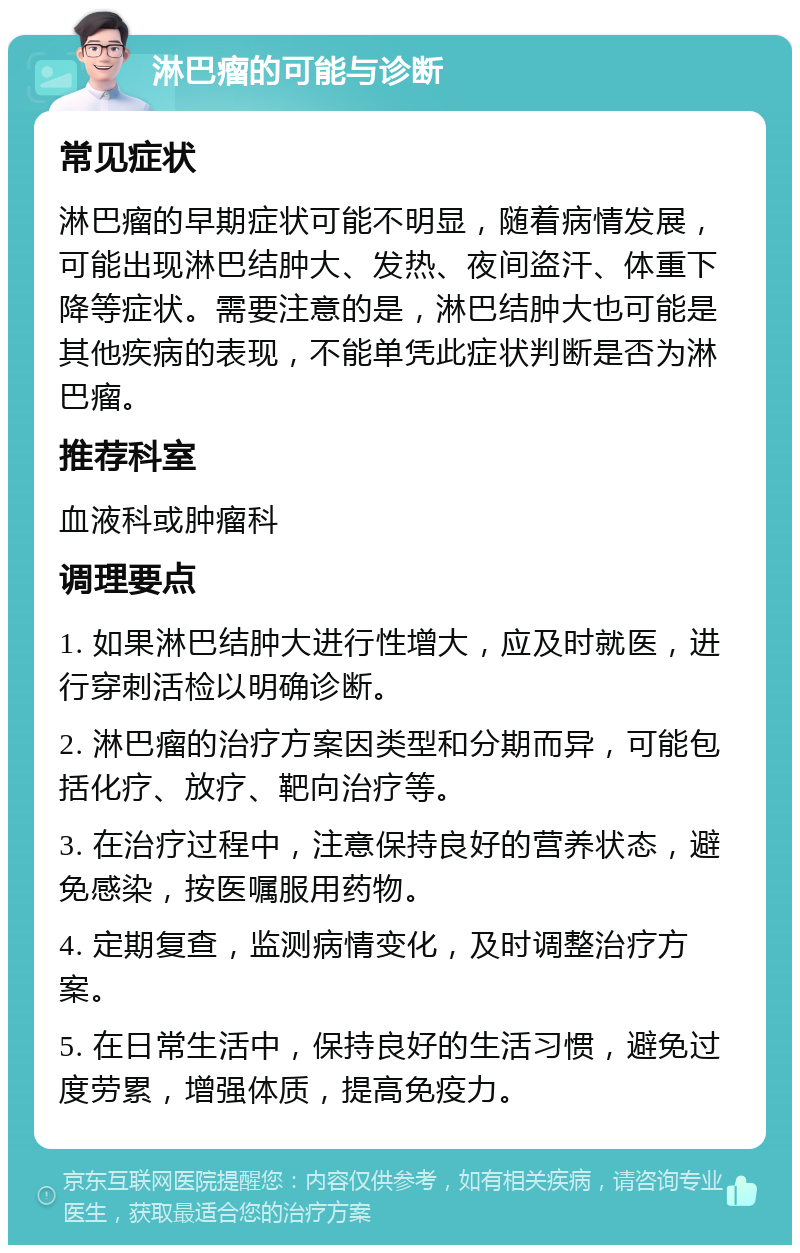 淋巴瘤的可能与诊断 常见症状 淋巴瘤的早期症状可能不明显，随着病情发展，可能出现淋巴结肿大、发热、夜间盗汗、体重下降等症状。需要注意的是，淋巴结肿大也可能是其他疾病的表现，不能单凭此症状判断是否为淋巴瘤。 推荐科室 血液科或肿瘤科 调理要点 1. 如果淋巴结肿大进行性增大，应及时就医，进行穿刺活检以明确诊断。 2. 淋巴瘤的治疗方案因类型和分期而异，可能包括化疗、放疗、靶向治疗等。 3. 在治疗过程中，注意保持良好的营养状态，避免感染，按医嘱服用药物。 4. 定期复查，监测病情变化，及时调整治疗方案。 5. 在日常生活中，保持良好的生活习惯，避免过度劳累，增强体质，提高免疫力。