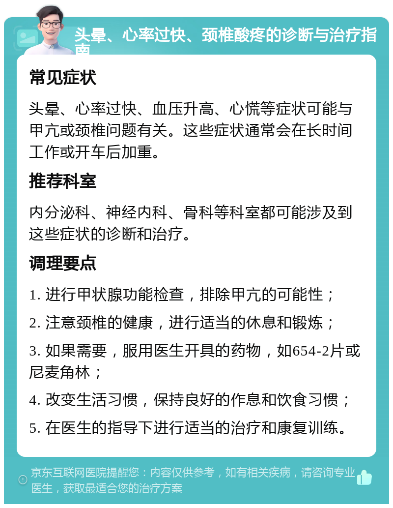 头晕、心率过快、颈椎酸疼的诊断与治疗指南 常见症状 头晕、心率过快、血压升高、心慌等症状可能与甲亢或颈椎问题有关。这些症状通常会在长时间工作或开车后加重。 推荐科室 内分泌科、神经内科、骨科等科室都可能涉及到这些症状的诊断和治疗。 调理要点 1. 进行甲状腺功能检查，排除甲亢的可能性； 2. 注意颈椎的健康，进行适当的休息和锻炼； 3. 如果需要，服用医生开具的药物，如654-2片或尼麦角林； 4. 改变生活习惯，保持良好的作息和饮食习惯； 5. 在医生的指导下进行适当的治疗和康复训练。