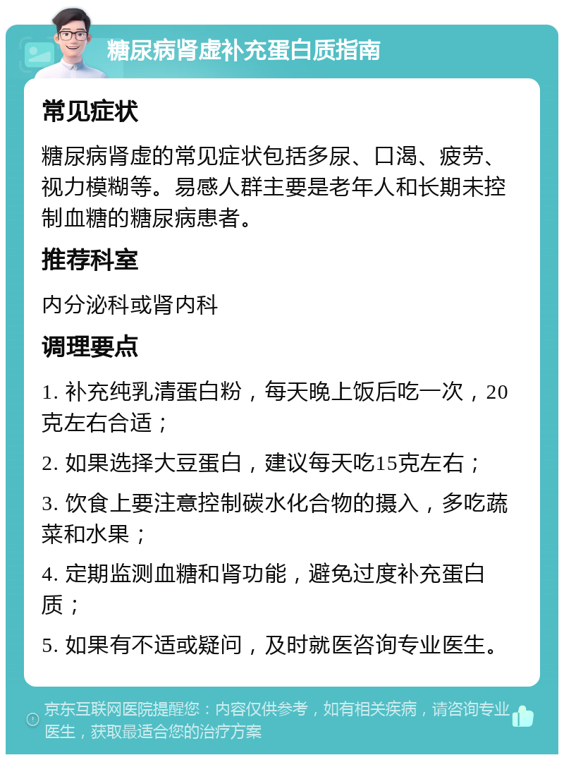 糖尿病肾虚补充蛋白质指南 常见症状 糖尿病肾虚的常见症状包括多尿、口渴、疲劳、视力模糊等。易感人群主要是老年人和长期未控制血糖的糖尿病患者。 推荐科室 内分泌科或肾内科 调理要点 1. 补充纯乳清蛋白粉，每天晚上饭后吃一次，20克左右合适； 2. 如果选择大豆蛋白，建议每天吃15克左右； 3. 饮食上要注意控制碳水化合物的摄入，多吃蔬菜和水果； 4. 定期监测血糖和肾功能，避免过度补充蛋白质； 5. 如果有不适或疑问，及时就医咨询专业医生。