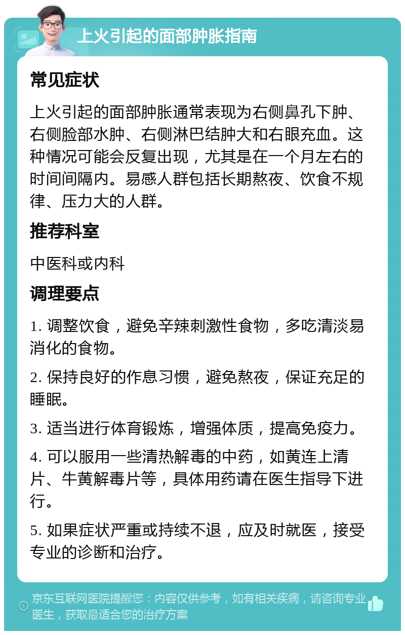 上火引起的面部肿胀指南 常见症状 上火引起的面部肿胀通常表现为右侧鼻孔下肿、右侧脸部水肿、右侧淋巴结肿大和右眼充血。这种情况可能会反复出现，尤其是在一个月左右的时间间隔内。易感人群包括长期熬夜、饮食不规律、压力大的人群。 推荐科室 中医科或内科 调理要点 1. 调整饮食，避免辛辣刺激性食物，多吃清淡易消化的食物。 2. 保持良好的作息习惯，避免熬夜，保证充足的睡眠。 3. 适当进行体育锻炼，增强体质，提高免疫力。 4. 可以服用一些清热解毒的中药，如黄连上清片、牛黄解毒片等，具体用药请在医生指导下进行。 5. 如果症状严重或持续不退，应及时就医，接受专业的诊断和治疗。