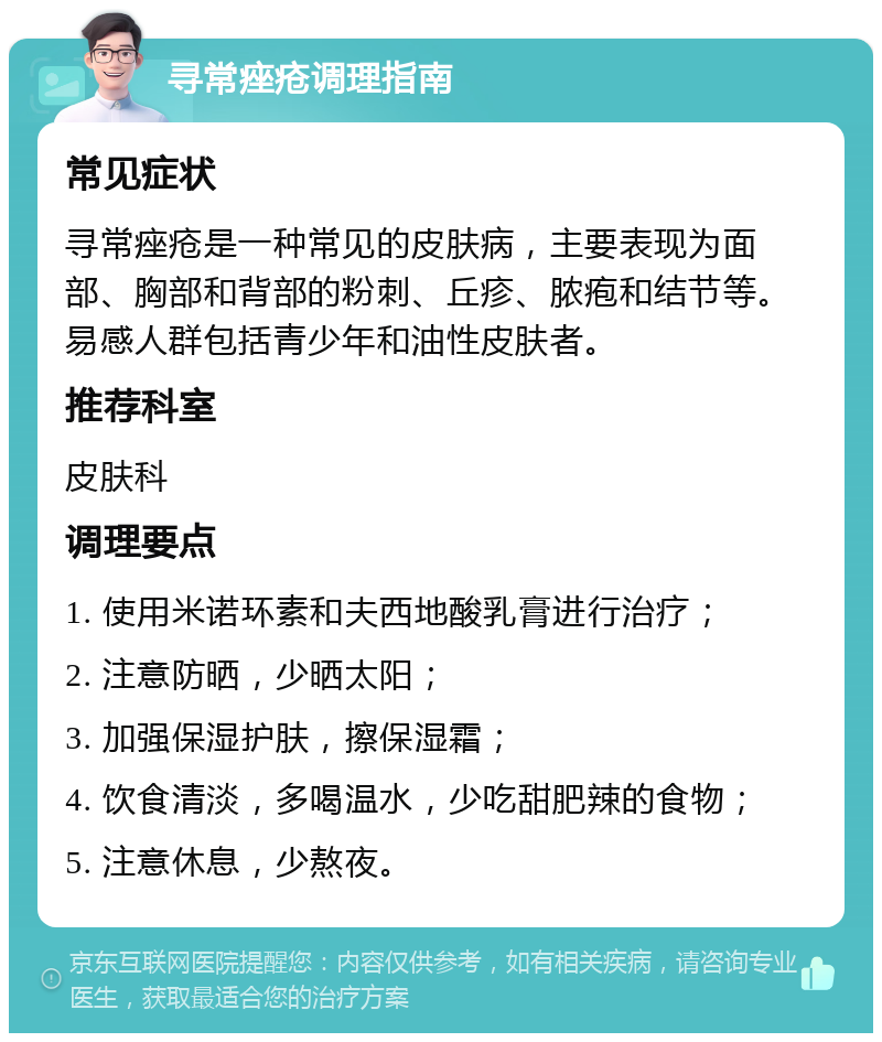 寻常痤疮调理指南 常见症状 寻常痤疮是一种常见的皮肤病，主要表现为面部、胸部和背部的粉刺、丘疹、脓疱和结节等。易感人群包括青少年和油性皮肤者。 推荐科室 皮肤科 调理要点 1. 使用米诺环素和夫西地酸乳膏进行治疗； 2. 注意防晒，少晒太阳； 3. 加强保湿护肤，擦保湿霜； 4. 饮食清淡，多喝温水，少吃甜肥辣的食物； 5. 注意休息，少熬夜。