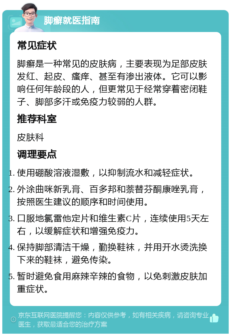 脚癣就医指南 常见症状 脚癣是一种常见的皮肤病，主要表现为足部皮肤发红、起皮、瘙痒、甚至有渗出液体。它可以影响任何年龄段的人，但更常见于经常穿着密闭鞋子、脚部多汗或免疫力较弱的人群。 推荐科室 皮肤科 调理要点 使用硼酸溶液湿敷，以抑制流水和减轻症状。 外涂曲咪新乳膏、百多邦和萘替芬酮康唑乳膏，按照医生建议的顺序和时间使用。 口服地氯雷他定片和维生素C片，连续使用5天左右，以缓解症状和增强免疫力。 保持脚部清洁干燥，勤换鞋袜，并用开水烫洗换下来的鞋袜，避免传染。 暂时避免食用麻辣辛辣的食物，以免刺激皮肤加重症状。