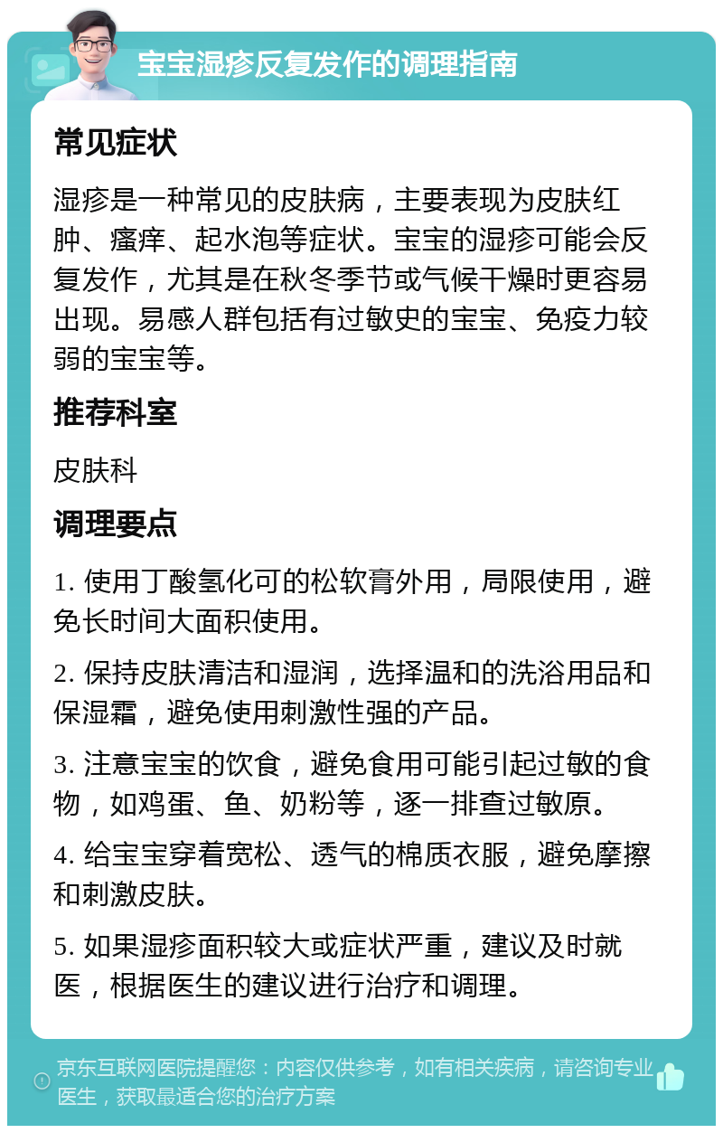 宝宝湿疹反复发作的调理指南 常见症状 湿疹是一种常见的皮肤病，主要表现为皮肤红肿、瘙痒、起水泡等症状。宝宝的湿疹可能会反复发作，尤其是在秋冬季节或气候干燥时更容易出现。易感人群包括有过敏史的宝宝、免疫力较弱的宝宝等。 推荐科室 皮肤科 调理要点 1. 使用丁酸氢化可的松软膏外用，局限使用，避免长时间大面积使用。 2. 保持皮肤清洁和湿润，选择温和的洗浴用品和保湿霜，避免使用刺激性强的产品。 3. 注意宝宝的饮食，避免食用可能引起过敏的食物，如鸡蛋、鱼、奶粉等，逐一排查过敏原。 4. 给宝宝穿着宽松、透气的棉质衣服，避免摩擦和刺激皮肤。 5. 如果湿疹面积较大或症状严重，建议及时就医，根据医生的建议进行治疗和调理。