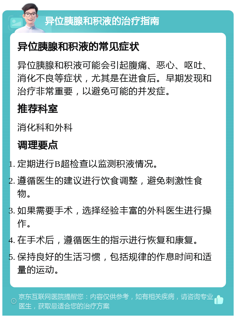 异位胰腺和积液的治疗指南 异位胰腺和积液的常见症状 异位胰腺和积液可能会引起腹痛、恶心、呕吐、消化不良等症状，尤其是在进食后。早期发现和治疗非常重要，以避免可能的并发症。 推荐科室 消化科和外科 调理要点 定期进行B超检查以监测积液情况。 遵循医生的建议进行饮食调整，避免刺激性食物。 如果需要手术，选择经验丰富的外科医生进行操作。 在手术后，遵循医生的指示进行恢复和康复。 保持良好的生活习惯，包括规律的作息时间和适量的运动。