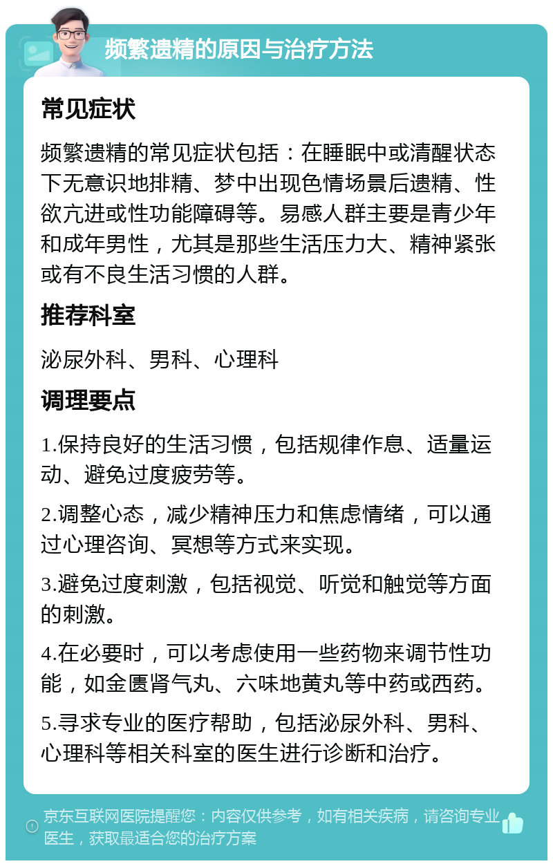 频繁遗精的原因与治疗方法 常见症状 频繁遗精的常见症状包括：在睡眠中或清醒状态下无意识地排精、梦中出现色情场景后遗精、性欲亢进或性功能障碍等。易感人群主要是青少年和成年男性，尤其是那些生活压力大、精神紧张或有不良生活习惯的人群。 推荐科室 泌尿外科、男科、心理科 调理要点 1.保持良好的生活习惯，包括规律作息、适量运动、避免过度疲劳等。 2.调整心态，减少精神压力和焦虑情绪，可以通过心理咨询、冥想等方式来实现。 3.避免过度刺激，包括视觉、听觉和触觉等方面的刺激。 4.在必要时，可以考虑使用一些药物来调节性功能，如金匮肾气丸、六味地黄丸等中药或西药。 5.寻求专业的医疗帮助，包括泌尿外科、男科、心理科等相关科室的医生进行诊断和治疗。