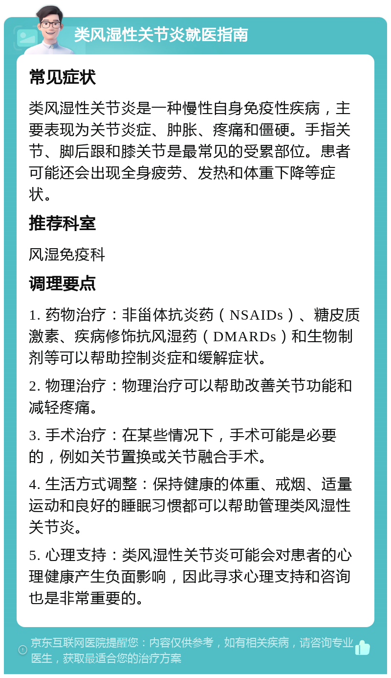 类风湿性关节炎就医指南 常见症状 类风湿性关节炎是一种慢性自身免疫性疾病，主要表现为关节炎症、肿胀、疼痛和僵硬。手指关节、脚后跟和膝关节是最常见的受累部位。患者可能还会出现全身疲劳、发热和体重下降等症状。 推荐科室 风湿免疫科 调理要点 1. 药物治疗：非甾体抗炎药（NSAIDs）、糖皮质激素、疾病修饰抗风湿药（DMARDs）和生物制剂等可以帮助控制炎症和缓解症状。 2. 物理治疗：物理治疗可以帮助改善关节功能和减轻疼痛。 3. 手术治疗：在某些情况下，手术可能是必要的，例如关节置换或关节融合手术。 4. 生活方式调整：保持健康的体重、戒烟、适量运动和良好的睡眠习惯都可以帮助管理类风湿性关节炎。 5. 心理支持：类风湿性关节炎可能会对患者的心理健康产生负面影响，因此寻求心理支持和咨询也是非常重要的。