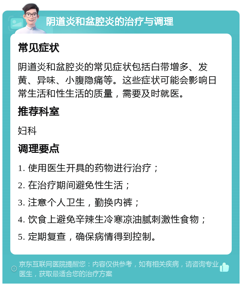 阴道炎和盆腔炎的治疗与调理 常见症状 阴道炎和盆腔炎的常见症状包括白带增多、发黄、异味、小腹隐痛等。这些症状可能会影响日常生活和性生活的质量，需要及时就医。 推荐科室 妇科 调理要点 1. 使用医生开具的药物进行治疗； 2. 在治疗期间避免性生活； 3. 注意个人卫生，勤换内裤； 4. 饮食上避免辛辣生冷寒凉油腻刺激性食物； 5. 定期复查，确保病情得到控制。