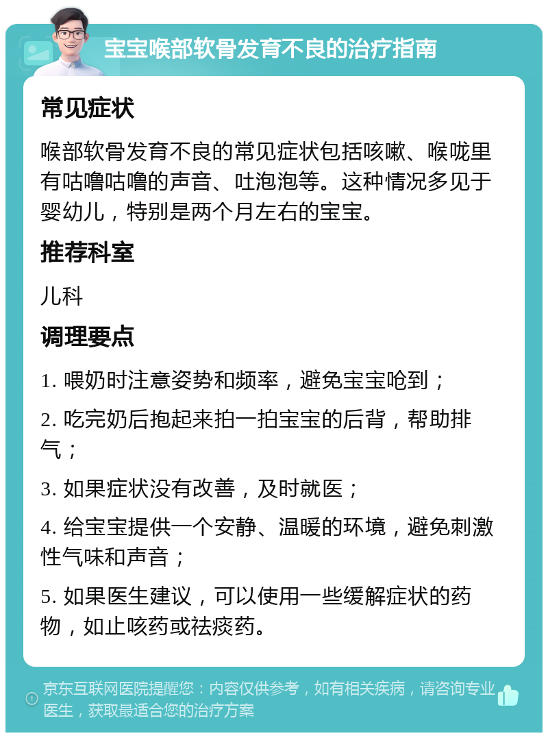 宝宝喉部软骨发育不良的治疗指南 常见症状 喉部软骨发育不良的常见症状包括咳嗽、喉咙里有咕噜咕噜的声音、吐泡泡等。这种情况多见于婴幼儿，特别是两个月左右的宝宝。 推荐科室 儿科 调理要点 1. 喂奶时注意姿势和频率，避免宝宝呛到； 2. 吃完奶后抱起来拍一拍宝宝的后背，帮助排气； 3. 如果症状没有改善，及时就医； 4. 给宝宝提供一个安静、温暖的环境，避免刺激性气味和声音； 5. 如果医生建议，可以使用一些缓解症状的药物，如止咳药或祛痰药。