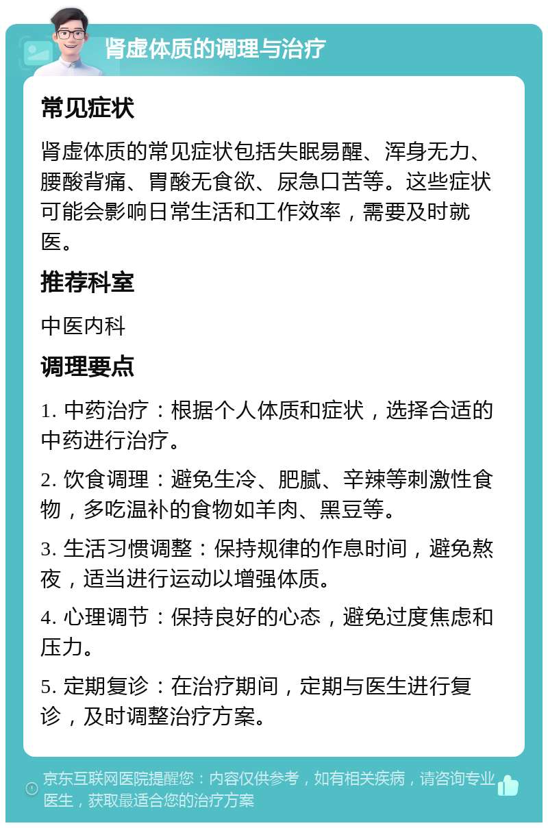 肾虚体质的调理与治疗 常见症状 肾虚体质的常见症状包括失眠易醒、浑身无力、腰酸背痛、胃酸无食欲、尿急口苦等。这些症状可能会影响日常生活和工作效率，需要及时就医。 推荐科室 中医内科 调理要点 1. 中药治疗：根据个人体质和症状，选择合适的中药进行治疗。 2. 饮食调理：避免生冷、肥腻、辛辣等刺激性食物，多吃温补的食物如羊肉、黑豆等。 3. 生活习惯调整：保持规律的作息时间，避免熬夜，适当进行运动以增强体质。 4. 心理调节：保持良好的心态，避免过度焦虑和压力。 5. 定期复诊：在治疗期间，定期与医生进行复诊，及时调整治疗方案。