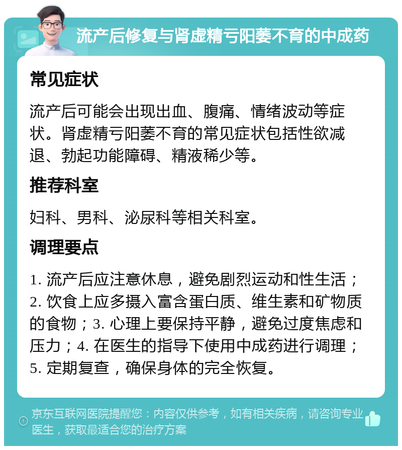 流产后修复与肾虚精亏阳萎不育的中成药 常见症状 流产后可能会出现出血、腹痛、情绪波动等症状。肾虚精亏阳萎不育的常见症状包括性欲减退、勃起功能障碍、精液稀少等。 推荐科室 妇科、男科、泌尿科等相关科室。 调理要点 1. 流产后应注意休息，避免剧烈运动和性生活；2. 饮食上应多摄入富含蛋白质、维生素和矿物质的食物；3. 心理上要保持平静，避免过度焦虑和压力；4. 在医生的指导下使用中成药进行调理；5. 定期复查，确保身体的完全恢复。