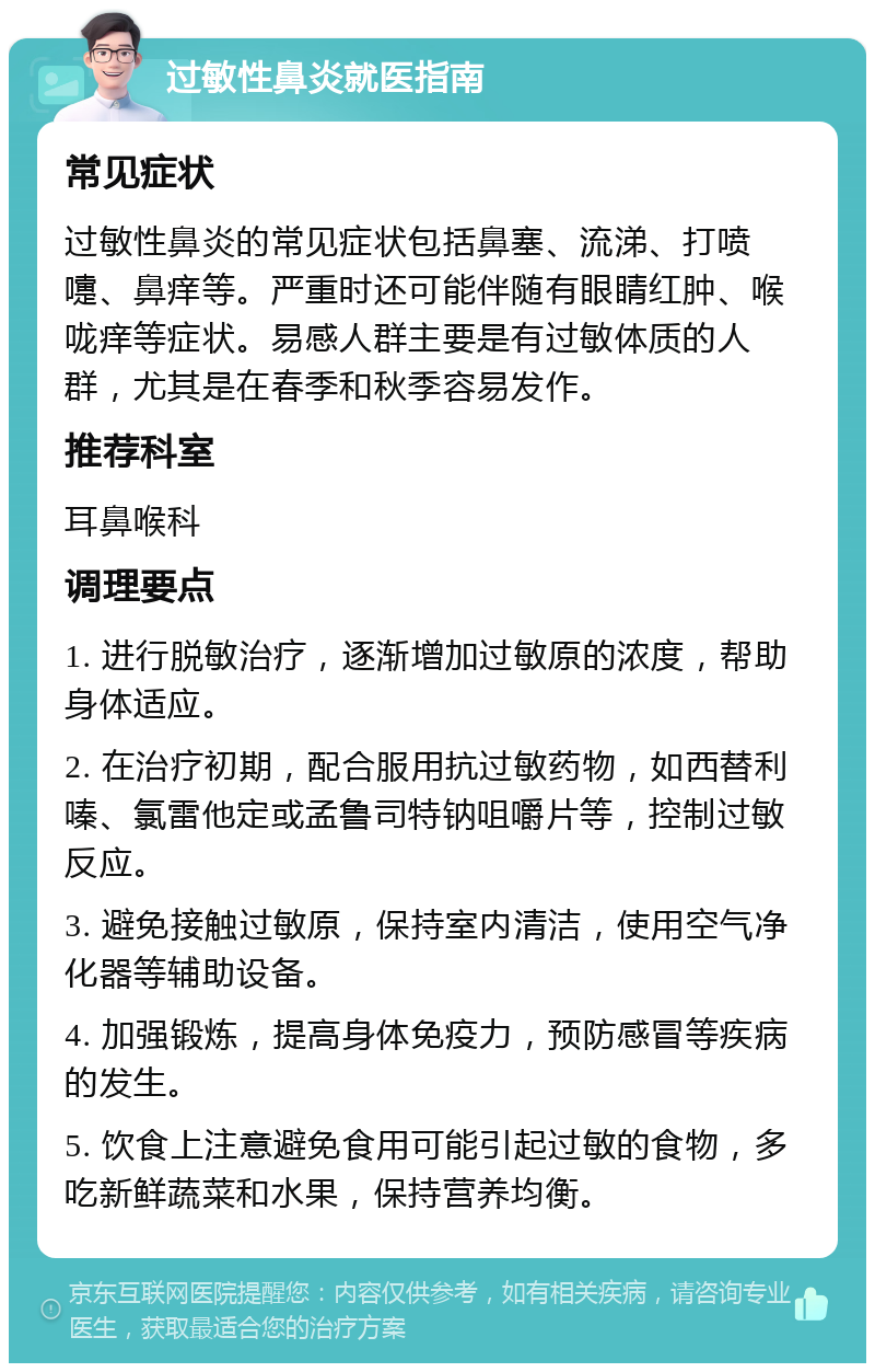 过敏性鼻炎就医指南 常见症状 过敏性鼻炎的常见症状包括鼻塞、流涕、打喷嚏、鼻痒等。严重时还可能伴随有眼睛红肿、喉咙痒等症状。易感人群主要是有过敏体质的人群，尤其是在春季和秋季容易发作。 推荐科室 耳鼻喉科 调理要点 1. 进行脱敏治疗，逐渐增加过敏原的浓度，帮助身体适应。 2. 在治疗初期，配合服用抗过敏药物，如西替利嗪、氯雷他定或孟鲁司特钠咀嚼片等，控制过敏反应。 3. 避免接触过敏原，保持室内清洁，使用空气净化器等辅助设备。 4. 加强锻炼，提高身体免疫力，预防感冒等疾病的发生。 5. 饮食上注意避免食用可能引起过敏的食物，多吃新鲜蔬菜和水果，保持营养均衡。