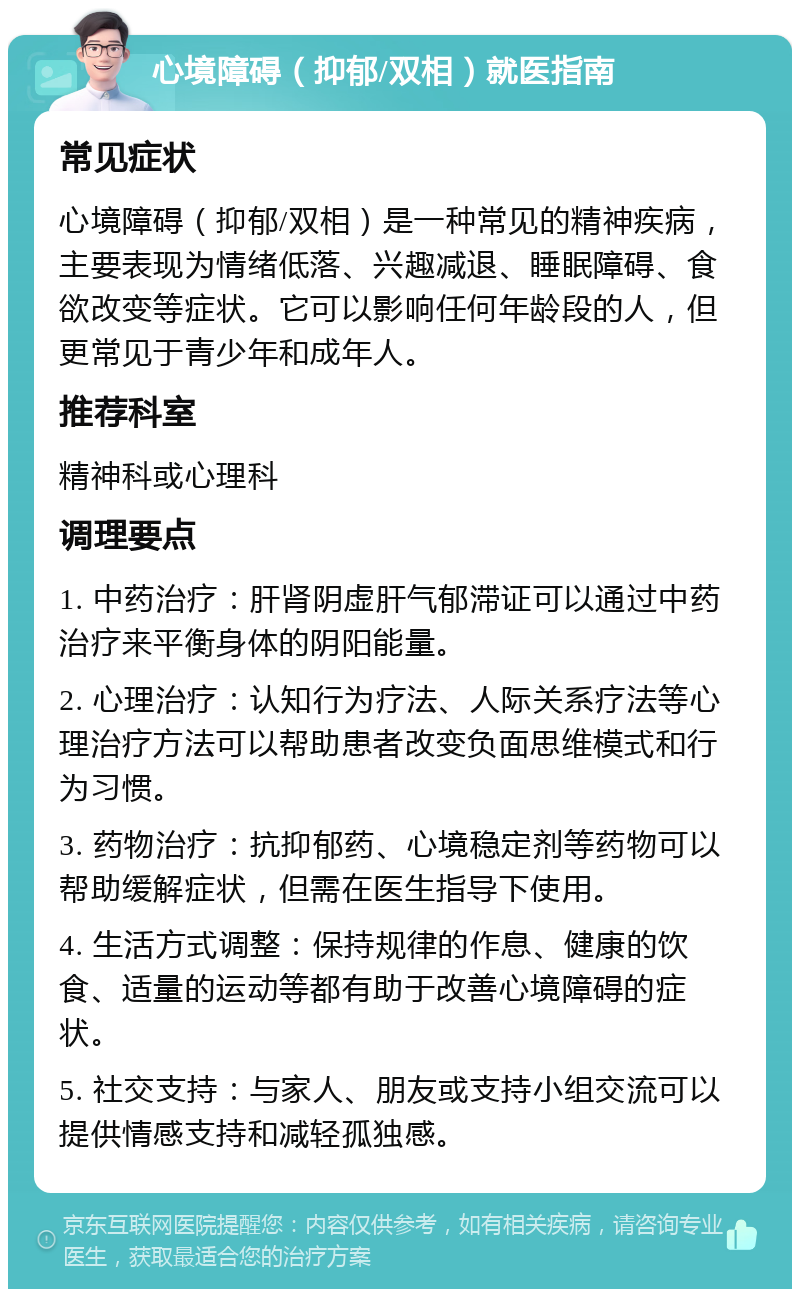 心境障碍（抑郁/双相）就医指南 常见症状 心境障碍（抑郁/双相）是一种常见的精神疾病，主要表现为情绪低落、兴趣减退、睡眠障碍、食欲改变等症状。它可以影响任何年龄段的人，但更常见于青少年和成年人。 推荐科室 精神科或心理科 调理要点 1. 中药治疗：肝肾阴虚肝气郁滞证可以通过中药治疗来平衡身体的阴阳能量。 2. 心理治疗：认知行为疗法、人际关系疗法等心理治疗方法可以帮助患者改变负面思维模式和行为习惯。 3. 药物治疗：抗抑郁药、心境稳定剂等药物可以帮助缓解症状，但需在医生指导下使用。 4. 生活方式调整：保持规律的作息、健康的饮食、适量的运动等都有助于改善心境障碍的症状。 5. 社交支持：与家人、朋友或支持小组交流可以提供情感支持和减轻孤独感。