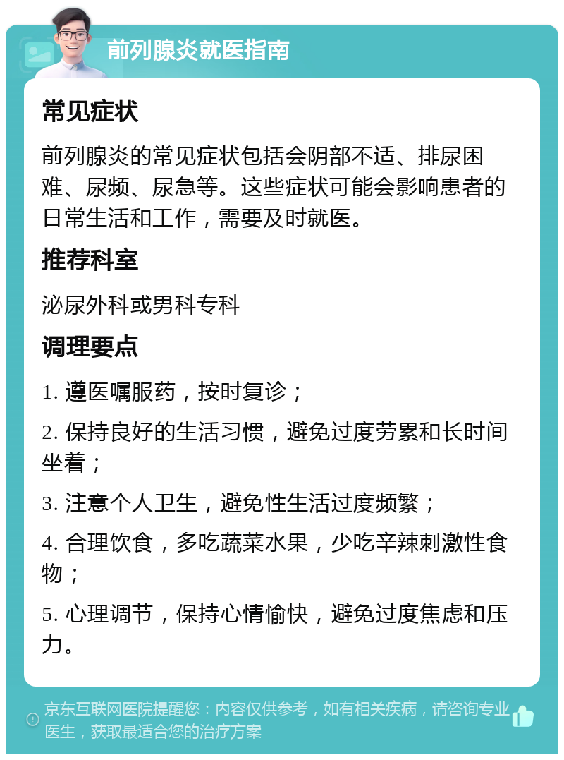 前列腺炎就医指南 常见症状 前列腺炎的常见症状包括会阴部不适、排尿困难、尿频、尿急等。这些症状可能会影响患者的日常生活和工作，需要及时就医。 推荐科室 泌尿外科或男科专科 调理要点 1. 遵医嘱服药，按时复诊； 2. 保持良好的生活习惯，避免过度劳累和长时间坐着； 3. 注意个人卫生，避免性生活过度频繁； 4. 合理饮食，多吃蔬菜水果，少吃辛辣刺激性食物； 5. 心理调节，保持心情愉快，避免过度焦虑和压力。