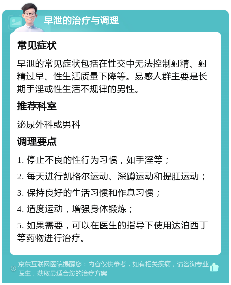 早泄的治疗与调理 常见症状 早泄的常见症状包括在性交中无法控制射精、射精过早、性生活质量下降等。易感人群主要是长期手淫或性生活不规律的男性。 推荐科室 泌尿外科或男科 调理要点 1. 停止不良的性行为习惯，如手淫等； 2. 每天进行凯格尔运动、深蹲运动和提肛运动； 3. 保持良好的生活习惯和作息习惯； 4. 适度运动，增强身体锻炼； 5. 如果需要，可以在医生的指导下使用达泊西丁等药物进行治疗。