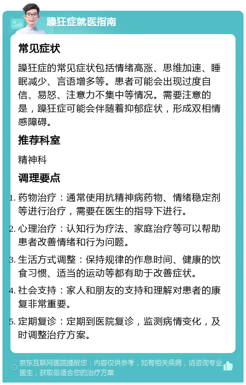 躁狂症就医指南 常见症状 躁狂症的常见症状包括情绪高涨、思维加速、睡眠减少、言语增多等。患者可能会出现过度自信、易怒、注意力不集中等情况。需要注意的是，躁狂症可能会伴随着抑郁症状，形成双相情感障碍。 推荐科室 精神科 调理要点 药物治疗：通常使用抗精神病药物、情绪稳定剂等进行治疗，需要在医生的指导下进行。 心理治疗：认知行为疗法、家庭治疗等可以帮助患者改善情绪和行为问题。 生活方式调整：保持规律的作息时间、健康的饮食习惯、适当的运动等都有助于改善症状。 社会支持：家人和朋友的支持和理解对患者的康复非常重要。 定期复诊：定期到医院复诊，监测病情变化，及时调整治疗方案。