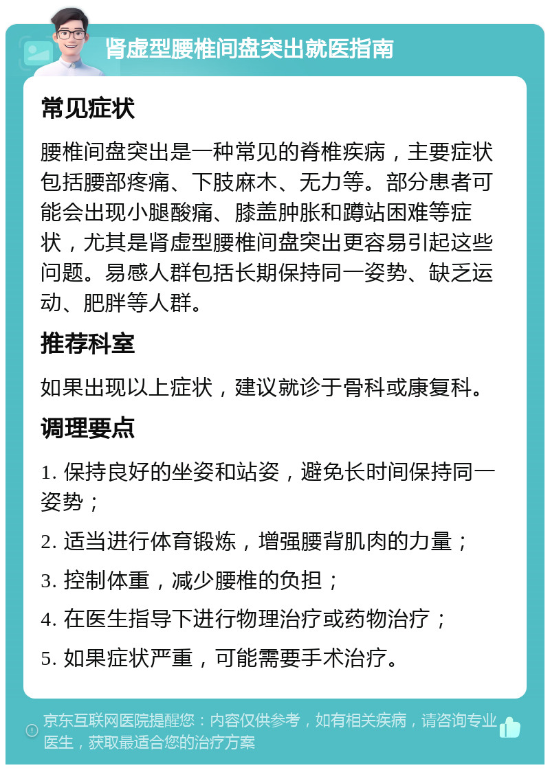 肾虚型腰椎间盘突出就医指南 常见症状 腰椎间盘突出是一种常见的脊椎疾病，主要症状包括腰部疼痛、下肢麻木、无力等。部分患者可能会出现小腿酸痛、膝盖肿胀和蹲站困难等症状，尤其是肾虚型腰椎间盘突出更容易引起这些问题。易感人群包括长期保持同一姿势、缺乏运动、肥胖等人群。 推荐科室 如果出现以上症状，建议就诊于骨科或康复科。 调理要点 1. 保持良好的坐姿和站姿，避免长时间保持同一姿势； 2. 适当进行体育锻炼，增强腰背肌肉的力量； 3. 控制体重，减少腰椎的负担； 4. 在医生指导下进行物理治疗或药物治疗； 5. 如果症状严重，可能需要手术治疗。