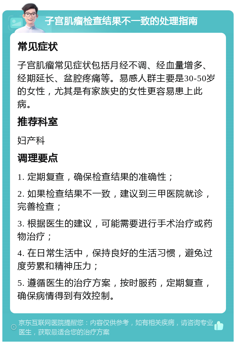 子宫肌瘤检查结果不一致的处理指南 常见症状 子宫肌瘤常见症状包括月经不调、经血量增多、经期延长、盆腔疼痛等。易感人群主要是30-50岁的女性，尤其是有家族史的女性更容易患上此病。 推荐科室 妇产科 调理要点 1. 定期复查，确保检查结果的准确性； 2. 如果检查结果不一致，建议到三甲医院就诊，完善检查； 3. 根据医生的建议，可能需要进行手术治疗或药物治疗； 4. 在日常生活中，保持良好的生活习惯，避免过度劳累和精神压力； 5. 遵循医生的治疗方案，按时服药，定期复查，确保病情得到有效控制。