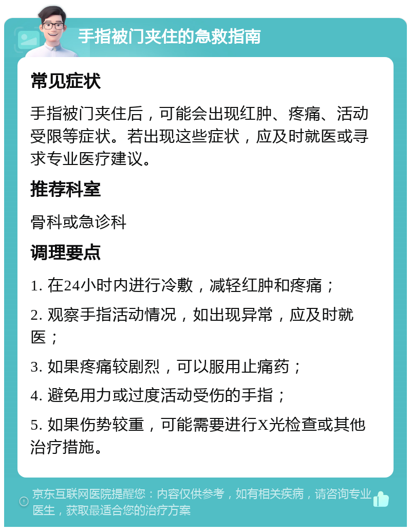 手指被门夹住的急救指南 常见症状 手指被门夹住后，可能会出现红肿、疼痛、活动受限等症状。若出现这些症状，应及时就医或寻求专业医疗建议。 推荐科室 骨科或急诊科 调理要点 1. 在24小时内进行冷敷，减轻红肿和疼痛； 2. 观察手指活动情况，如出现异常，应及时就医； 3. 如果疼痛较剧烈，可以服用止痛药； 4. 避免用力或过度活动受伤的手指； 5. 如果伤势较重，可能需要进行X光检查或其他治疗措施。