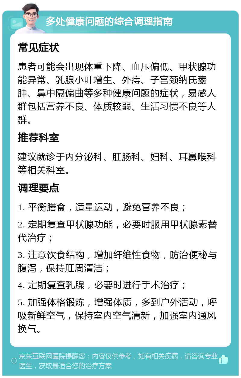 多处健康问题的综合调理指南 常见症状 患者可能会出现体重下降、血压偏低、甲状腺功能异常、乳腺小叶增生、外痔、子宫颈纳氏囊肿、鼻中隔偏曲等多种健康问题的症状，易感人群包括营养不良、体质较弱、生活习惯不良等人群。 推荐科室 建议就诊于内分泌科、肛肠科、妇科、耳鼻喉科等相关科室。 调理要点 1. 平衡膳食，适量运动，避免营养不良； 2. 定期复查甲状腺功能，必要时服用甲状腺素替代治疗； 3. 注意饮食结构，增加纤维性食物，防治便秘与腹泻，保持肛周清洁； 4. 定期复查乳腺，必要时进行手术治疗； 5. 加强体格锻炼，增强体质，多到户外活动，呼吸新鲜空气，保持室内空气清新，加强室内通风换气。