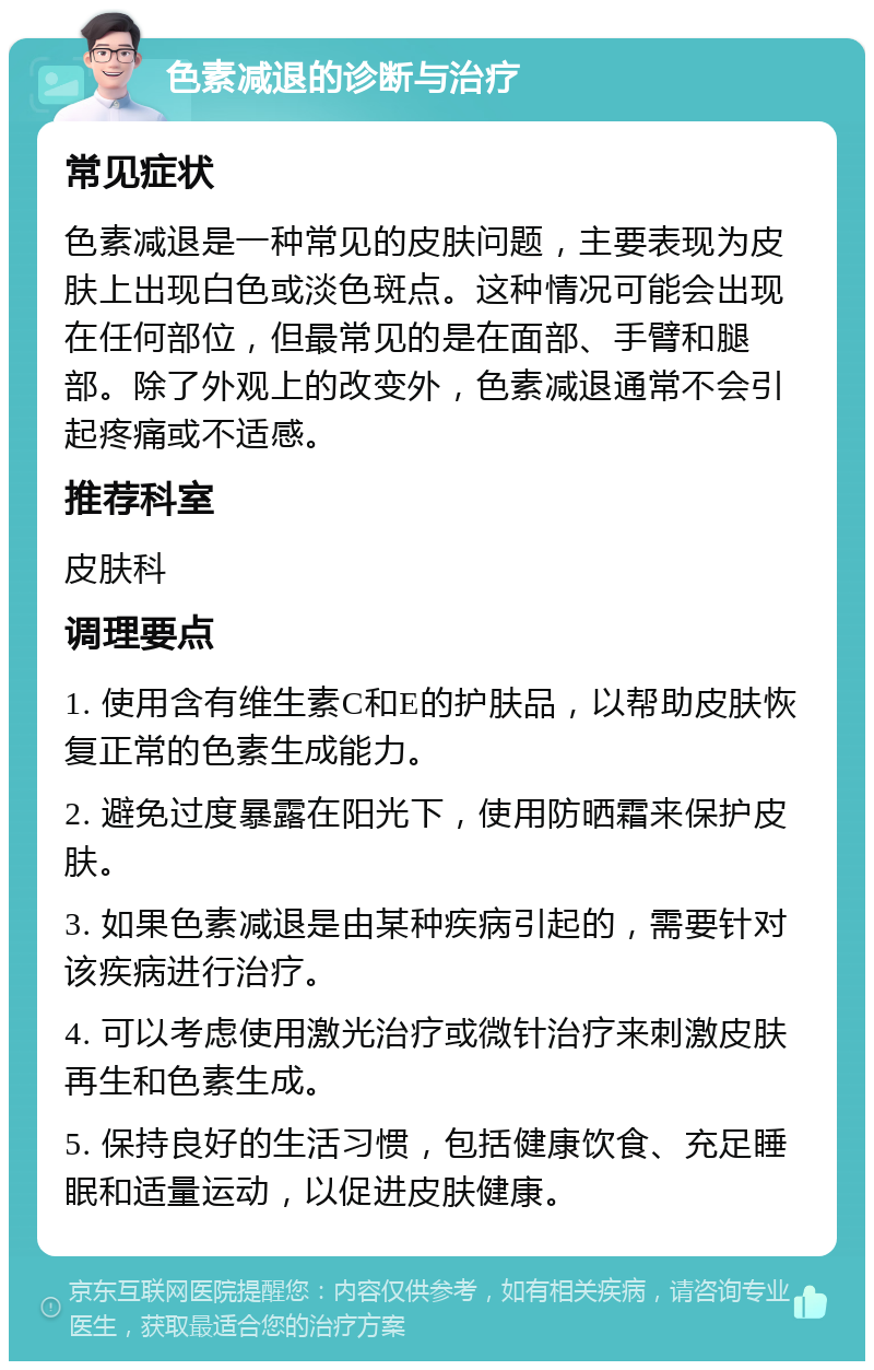 色素减退的诊断与治疗 常见症状 色素减退是一种常见的皮肤问题，主要表现为皮肤上出现白色或淡色斑点。这种情况可能会出现在任何部位，但最常见的是在面部、手臂和腿部。除了外观上的改变外，色素减退通常不会引起疼痛或不适感。 推荐科室 皮肤科 调理要点 1. 使用含有维生素C和E的护肤品，以帮助皮肤恢复正常的色素生成能力。 2. 避免过度暴露在阳光下，使用防晒霜来保护皮肤。 3. 如果色素减退是由某种疾病引起的，需要针对该疾病进行治疗。 4. 可以考虑使用激光治疗或微针治疗来刺激皮肤再生和色素生成。 5. 保持良好的生活习惯，包括健康饮食、充足睡眠和适量运动，以促进皮肤健康。