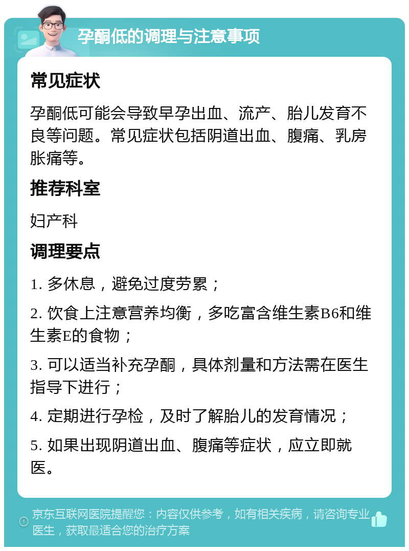 孕酮低的调理与注意事项 常见症状 孕酮低可能会导致早孕出血、流产、胎儿发育不良等问题。常见症状包括阴道出血、腹痛、乳房胀痛等。 推荐科室 妇产科 调理要点 1. 多休息，避免过度劳累； 2. 饮食上注意营养均衡，多吃富含维生素B6和维生素E的食物； 3. 可以适当补充孕酮，具体剂量和方法需在医生指导下进行； 4. 定期进行孕检，及时了解胎儿的发育情况； 5. 如果出现阴道出血、腹痛等症状，应立即就医。