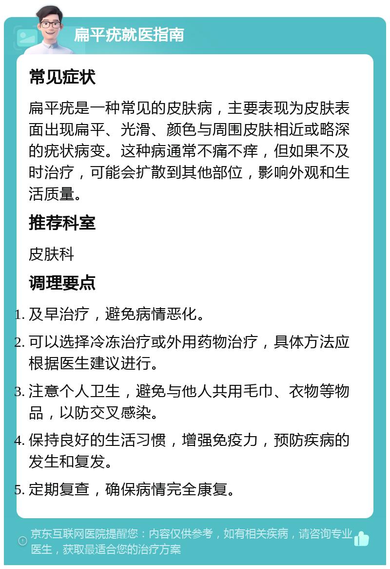 扁平疣就医指南 常见症状 扁平疣是一种常见的皮肤病，主要表现为皮肤表面出现扁平、光滑、颜色与周围皮肤相近或略深的疣状病变。这种病通常不痛不痒，但如果不及时治疗，可能会扩散到其他部位，影响外观和生活质量。 推荐科室 皮肤科 调理要点 及早治疗，避免病情恶化。 可以选择冷冻治疗或外用药物治疗，具体方法应根据医生建议进行。 注意个人卫生，避免与他人共用毛巾、衣物等物品，以防交叉感染。 保持良好的生活习惯，增强免疫力，预防疾病的发生和复发。 定期复查，确保病情完全康复。