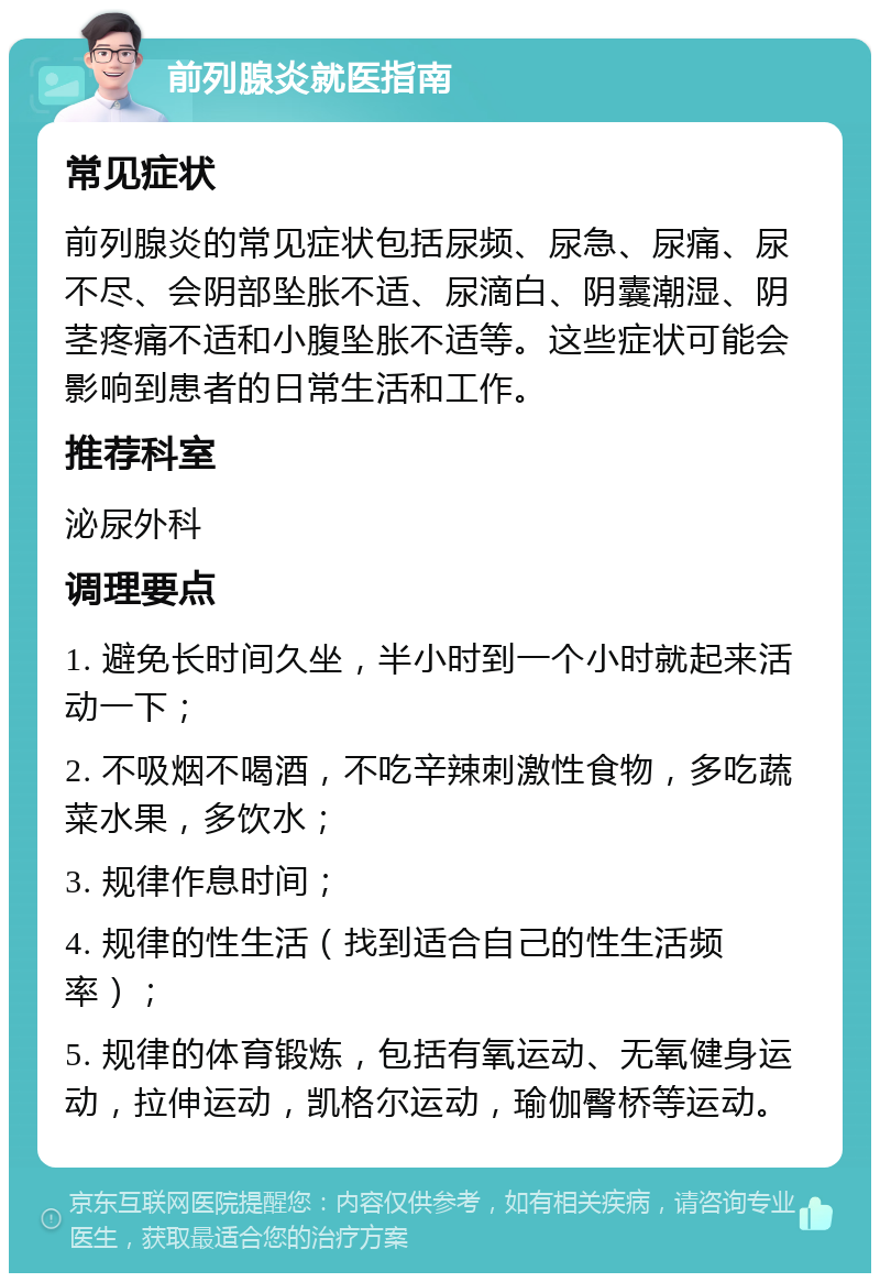 前列腺炎就医指南 常见症状 前列腺炎的常见症状包括尿频、尿急、尿痛、尿不尽、会阴部坠胀不适、尿滴白、阴囊潮湿、阴茎疼痛不适和小腹坠胀不适等。这些症状可能会影响到患者的日常生活和工作。 推荐科室 泌尿外科 调理要点 1. 避免长时间久坐，半小时到一个小时就起来活动一下； 2. 不吸烟不喝酒，不吃辛辣刺激性食物，多吃蔬菜水果，多饮水； 3. 规律作息时间； 4. 规律的性生活（找到适合自己的性生活频率）； 5. 规律的体育锻炼，包括有氧运动、无氧健身运动，拉伸运动，凯格尔运动，瑜伽臀桥等运动。