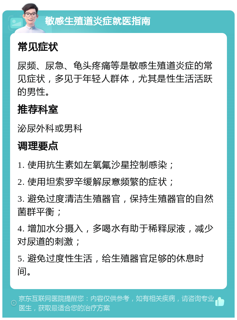 敏感生殖道炎症就医指南 常见症状 尿频、尿急、龟头疼痛等是敏感生殖道炎症的常见症状，多见于年轻人群体，尤其是性生活活跃的男性。 推荐科室 泌尿外科或男科 调理要点 1. 使用抗生素如左氧氟沙星控制感染； 2. 使用坦索罗辛缓解尿意频繁的症状； 3. 避免过度清洁生殖器官，保持生殖器官的自然菌群平衡； 4. 增加水分摄入，多喝水有助于稀释尿液，减少对尿道的刺激； 5. 避免过度性生活，给生殖器官足够的休息时间。