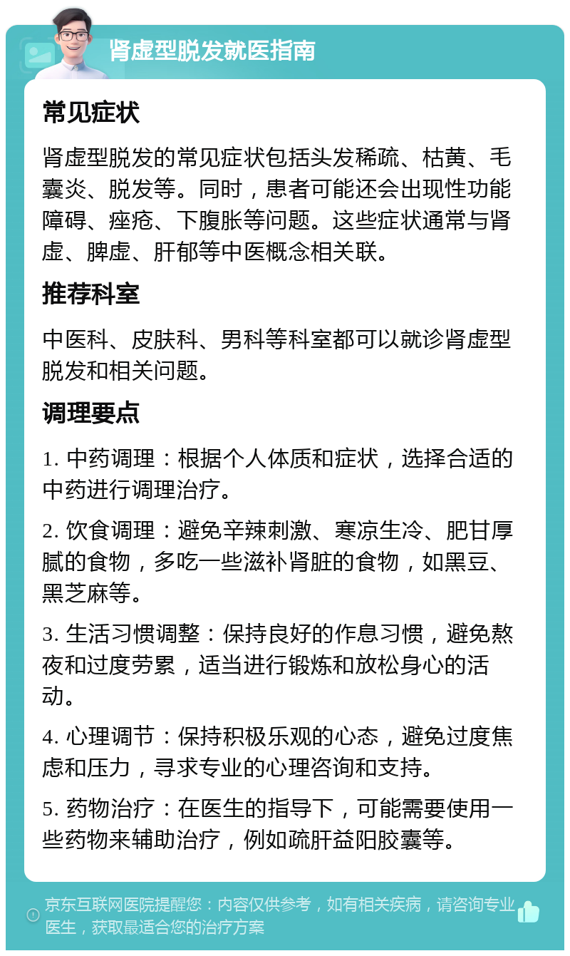 肾虚型脱发就医指南 常见症状 肾虚型脱发的常见症状包括头发稀疏、枯黄、毛囊炎、脱发等。同时，患者可能还会出现性功能障碍、痤疮、下腹胀等问题。这些症状通常与肾虚、脾虚、肝郁等中医概念相关联。 推荐科室 中医科、皮肤科、男科等科室都可以就诊肾虚型脱发和相关问题。 调理要点 1. 中药调理：根据个人体质和症状，选择合适的中药进行调理治疗。 2. 饮食调理：避免辛辣刺激、寒凉生冷、肥甘厚腻的食物，多吃一些滋补肾脏的食物，如黑豆、黑芝麻等。 3. 生活习惯调整：保持良好的作息习惯，避免熬夜和过度劳累，适当进行锻炼和放松身心的活动。 4. 心理调节：保持积极乐观的心态，避免过度焦虑和压力，寻求专业的心理咨询和支持。 5. 药物治疗：在医生的指导下，可能需要使用一些药物来辅助治疗，例如疏肝益阳胶囊等。