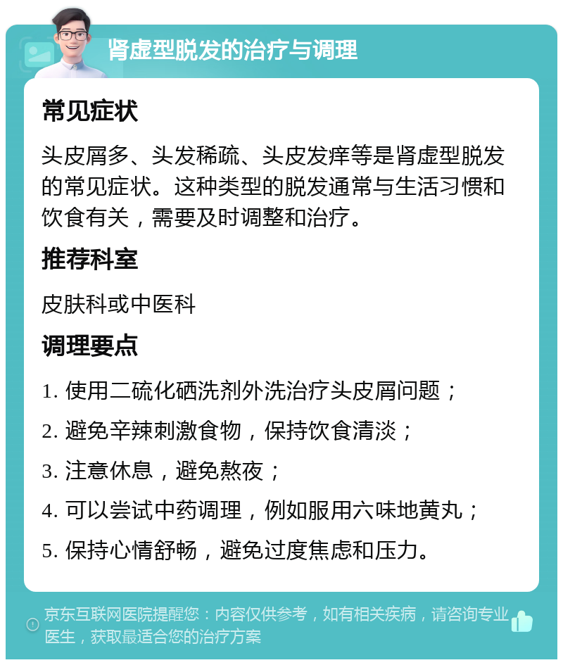 肾虚型脱发的治疗与调理 常见症状 头皮屑多、头发稀疏、头皮发痒等是肾虚型脱发的常见症状。这种类型的脱发通常与生活习惯和饮食有关，需要及时调整和治疗。 推荐科室 皮肤科或中医科 调理要点 1. 使用二硫化硒洗剂外洗治疗头皮屑问题； 2. 避免辛辣刺激食物，保持饮食清淡； 3. 注意休息，避免熬夜； 4. 可以尝试中药调理，例如服用六味地黄丸； 5. 保持心情舒畅，避免过度焦虑和压力。