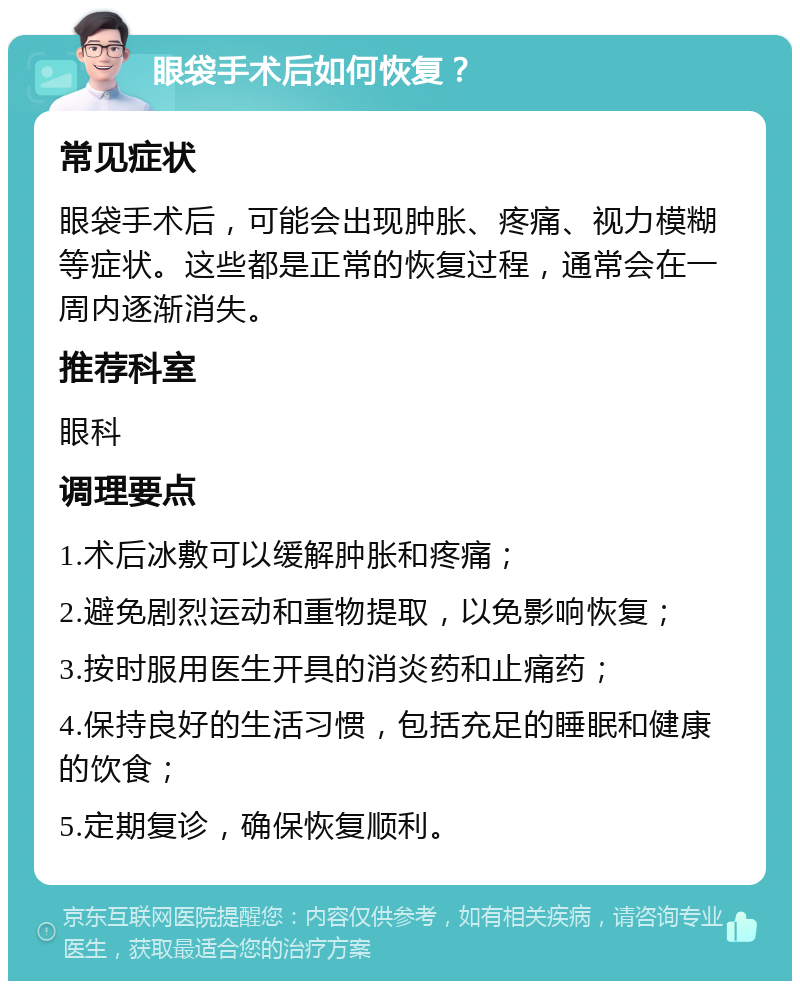 眼袋手术后如何恢复？ 常见症状 眼袋手术后，可能会出现肿胀、疼痛、视力模糊等症状。这些都是正常的恢复过程，通常会在一周内逐渐消失。 推荐科室 眼科 调理要点 1.术后冰敷可以缓解肿胀和疼痛； 2.避免剧烈运动和重物提取，以免影响恢复； 3.按时服用医生开具的消炎药和止痛药； 4.保持良好的生活习惯，包括充足的睡眠和健康的饮食； 5.定期复诊，确保恢复顺利。