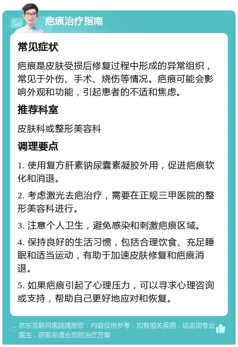 疤痕治疗指南 常见症状 疤痕是皮肤受损后修复过程中形成的异常组织，常见于外伤、手术、烧伤等情况。疤痕可能会影响外观和功能，引起患者的不适和焦虑。 推荐科室 皮肤科或整形美容科 调理要点 1. 使用复方肝素钠尿囊素凝胶外用，促进疤痕软化和消退。 2. 考虑激光去疤治疗，需要在正规三甲医院的整形美容科进行。 3. 注意个人卫生，避免感染和刺激疤痕区域。 4. 保持良好的生活习惯，包括合理饮食、充足睡眠和适当运动，有助于加速皮肤修复和疤痕消退。 5. 如果疤痕引起了心理压力，可以寻求心理咨询或支持，帮助自己更好地应对和恢复。