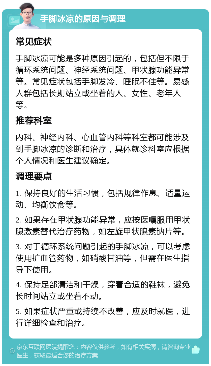 手脚冰凉的原因与调理 常见症状 手脚冰凉可能是多种原因引起的，包括但不限于循环系统问题、神经系统问题、甲状腺功能异常等。常见症状包括手脚发冷、睡眠不佳等。易感人群包括长期站立或坐着的人、女性、老年人等。 推荐科室 内科、神经内科、心血管内科等科室都可能涉及到手脚冰凉的诊断和治疗，具体就诊科室应根据个人情况和医生建议确定。 调理要点 1. 保持良好的生活习惯，包括规律作息、适量运动、均衡饮食等。 2. 如果存在甲状腺功能异常，应按医嘱服用甲状腺激素替代治疗药物，如左旋甲状腺素钠片等。 3. 对于循环系统问题引起的手脚冰凉，可以考虑使用扩血管药物，如硝酸甘油等，但需在医生指导下使用。 4. 保持足部清洁和干燥，穿着合适的鞋袜，避免长时间站立或坐着不动。 5. 如果症状严重或持续不改善，应及时就医，进行详细检查和治疗。