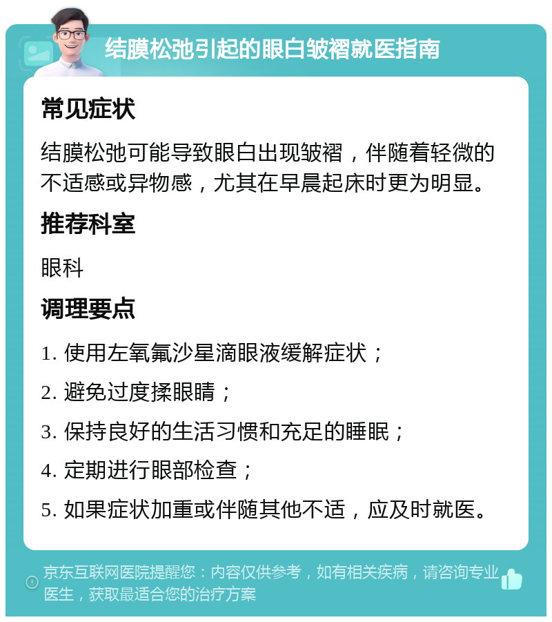 结膜松弛引起的眼白皱褶就医指南 常见症状 结膜松弛可能导致眼白出现皱褶，伴随着轻微的不适感或异物感，尤其在早晨起床时更为明显。 推荐科室 眼科 调理要点 1. 使用左氧氟沙星滴眼液缓解症状； 2. 避免过度揉眼睛； 3. 保持良好的生活习惯和充足的睡眠； 4. 定期进行眼部检查； 5. 如果症状加重或伴随其他不适，应及时就医。