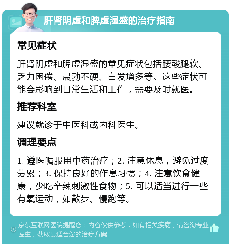 肝肾阴虚和脾虚湿盛的治疗指南 常见症状 肝肾阴虚和脾虚湿盛的常见症状包括腰酸腿软、乏力困倦、晨勃不硬、白发增多等。这些症状可能会影响到日常生活和工作，需要及时就医。 推荐科室 建议就诊于中医科或内科医生。 调理要点 1. 遵医嘱服用中药治疗；2. 注意休息，避免过度劳累；3. 保持良好的作息习惯；4. 注意饮食健康，少吃辛辣刺激性食物；5. 可以适当进行一些有氧运动，如散步、慢跑等。