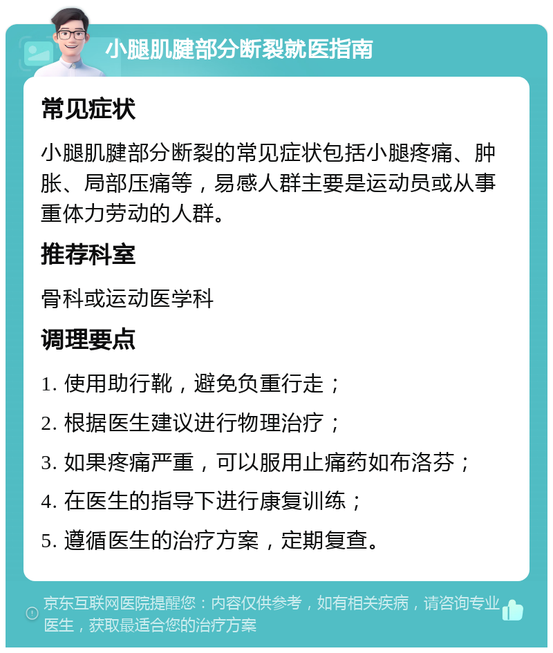 小腿肌腱部分断裂就医指南 常见症状 小腿肌腱部分断裂的常见症状包括小腿疼痛、肿胀、局部压痛等，易感人群主要是运动员或从事重体力劳动的人群。 推荐科室 骨科或运动医学科 调理要点 1. 使用助行靴，避免负重行走； 2. 根据医生建议进行物理治疗； 3. 如果疼痛严重，可以服用止痛药如布洛芬； 4. 在医生的指导下进行康复训练； 5. 遵循医生的治疗方案，定期复查。