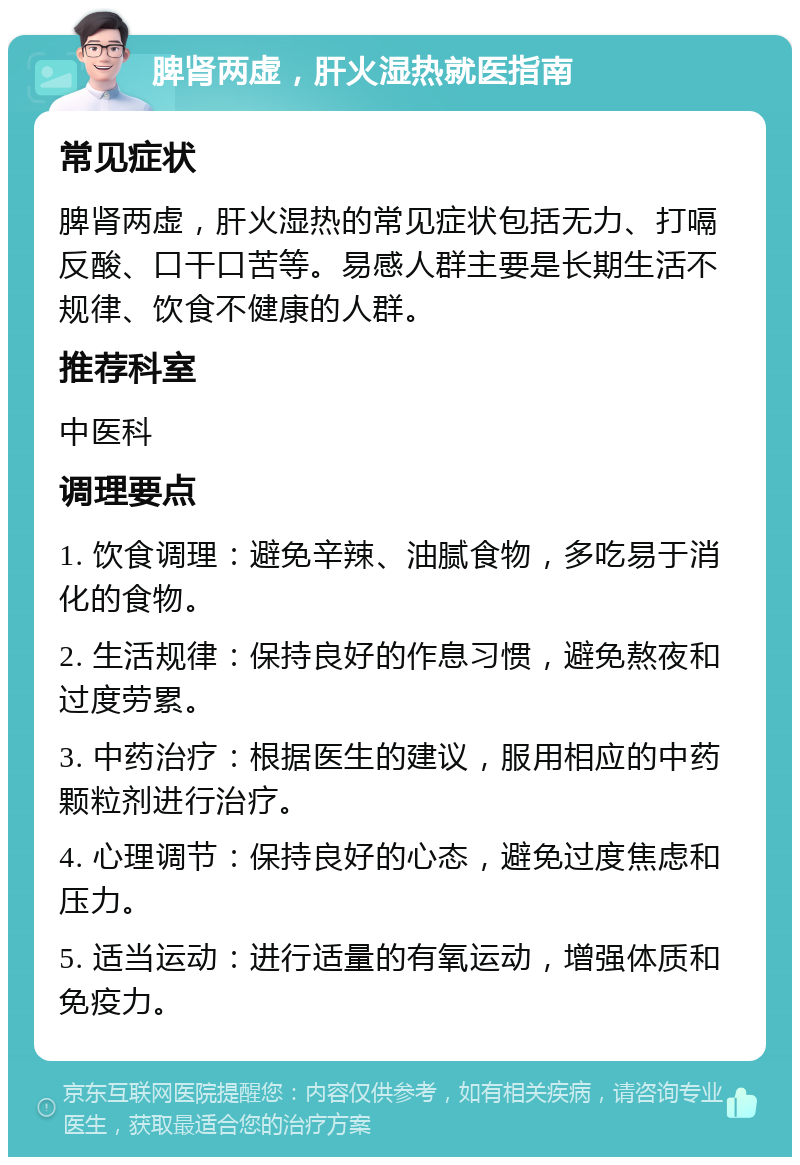 脾肾两虚，肝火湿热就医指南 常见症状 脾肾两虚，肝火湿热的常见症状包括无力、打嗝反酸、口干口苦等。易感人群主要是长期生活不规律、饮食不健康的人群。 推荐科室 中医科 调理要点 1. 饮食调理：避免辛辣、油腻食物，多吃易于消化的食物。 2. 生活规律：保持良好的作息习惯，避免熬夜和过度劳累。 3. 中药治疗：根据医生的建议，服用相应的中药颗粒剂进行治疗。 4. 心理调节：保持良好的心态，避免过度焦虑和压力。 5. 适当运动：进行适量的有氧运动，增强体质和免疫力。