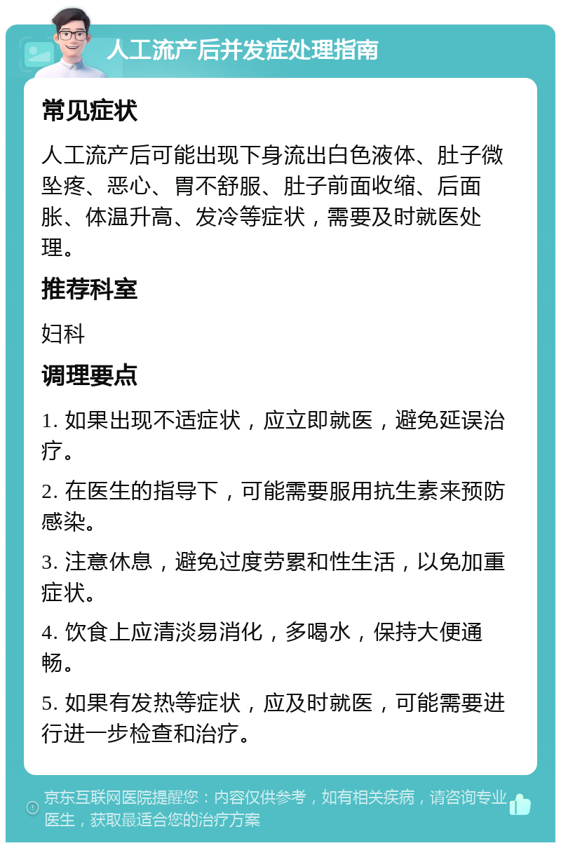 人工流产后并发症处理指南 常见症状 人工流产后可能出现下身流出白色液体、肚子微坠疼、恶心、胃不舒服、肚子前面收缩、后面胀、体温升高、发冷等症状，需要及时就医处理。 推荐科室 妇科 调理要点 1. 如果出现不适症状，应立即就医，避免延误治疗。 2. 在医生的指导下，可能需要服用抗生素来预防感染。 3. 注意休息，避免过度劳累和性生活，以免加重症状。 4. 饮食上应清淡易消化，多喝水，保持大便通畅。 5. 如果有发热等症状，应及时就医，可能需要进行进一步检查和治疗。