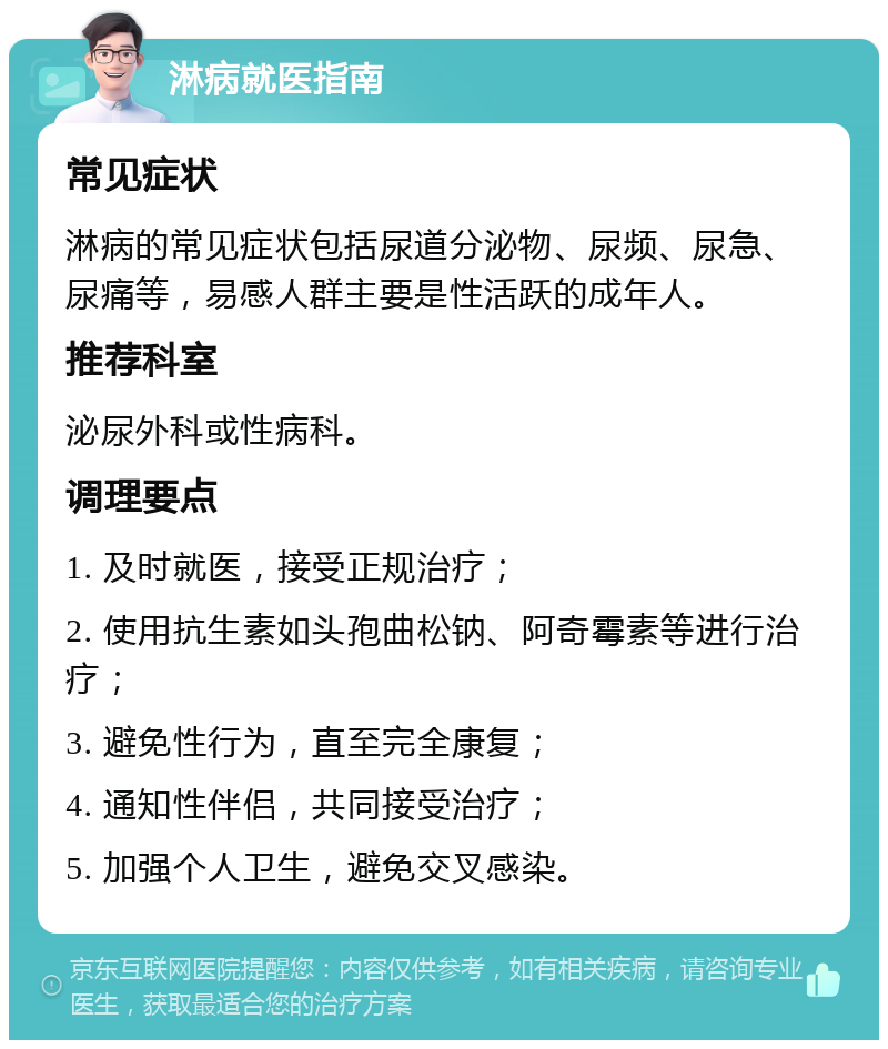 淋病就医指南 常见症状 淋病的常见症状包括尿道分泌物、尿频、尿急、尿痛等，易感人群主要是性活跃的成年人。 推荐科室 泌尿外科或性病科。 调理要点 1. 及时就医，接受正规治疗； 2. 使用抗生素如头孢曲松钠、阿奇霉素等进行治疗； 3. 避免性行为，直至完全康复； 4. 通知性伴侣，共同接受治疗； 5. 加强个人卫生，避免交叉感染。